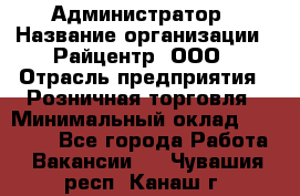 Администратор › Название организации ­ Райцентр, ООО › Отрасль предприятия ­ Розничная торговля › Минимальный оклад ­ 23 000 - Все города Работа » Вакансии   . Чувашия респ.,Канаш г.